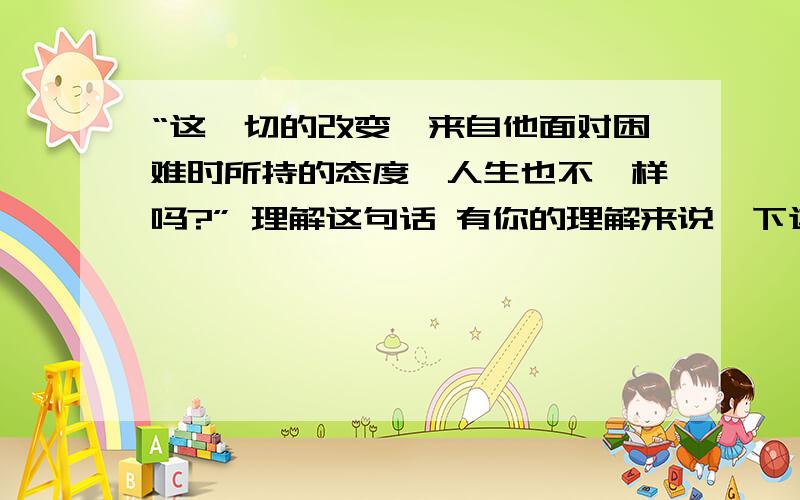 “这一切的改变,来自他面对困难时所持的态度,人生也不一样吗?” 理解这句话 有你的理解来说一下这句话的意思!