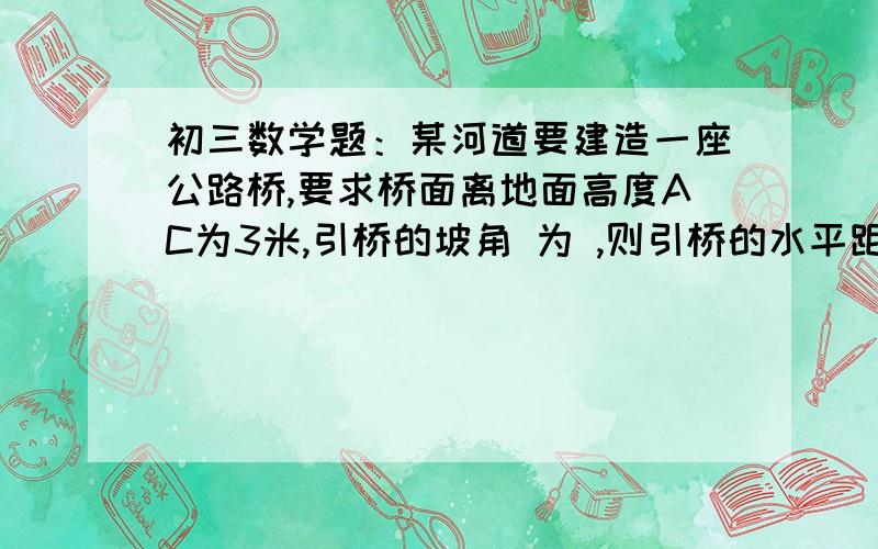 初三数学题：某河道要建造一座公路桥,要求桥面离地面高度AC为3米,引桥的坡角 为 ,则引桥的水平距离BC初三数学：如图,某河道要建造一座公路桥,要求桥面离地面高度AC为3米,引桥的坡角 为 ,