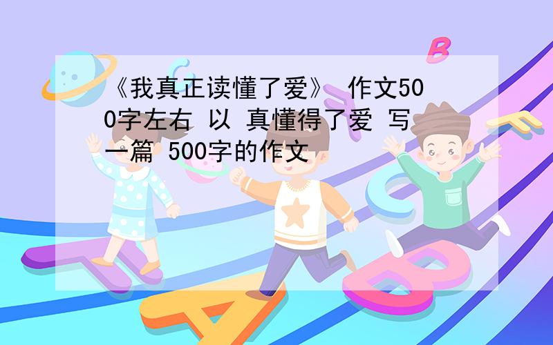 《我真正读懂了爱》 作文500字左右 以 真懂得了爱 写一篇 500字的作文