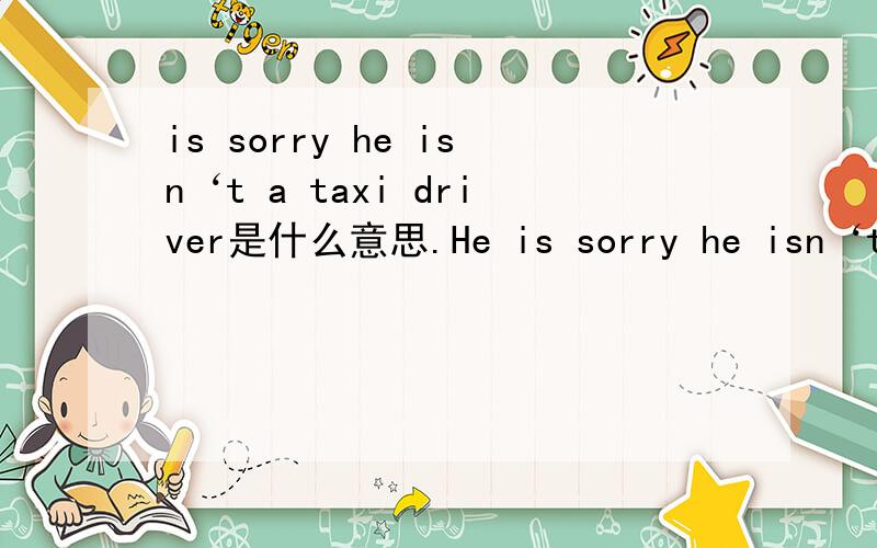 is sorry he isn‘t a taxi driver是什么意思.He is sorry he isn‘t a taxi driver,上面那个不是··
