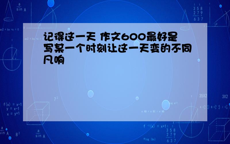 记得这一天 作文600最好是写某一个时刻让这一天变的不同凡响