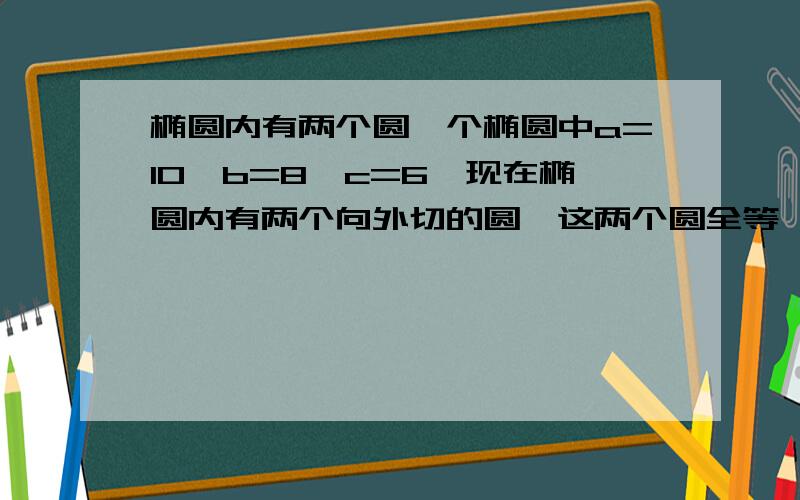 椭圆内有两个圆一个椭圆中a=10,b=8,c=6,现在椭圆内有两个向外切的圆,这两个圆全等,同时这两个圆又与这个椭圆分别内切,求这两个圆的半径最大是多少?