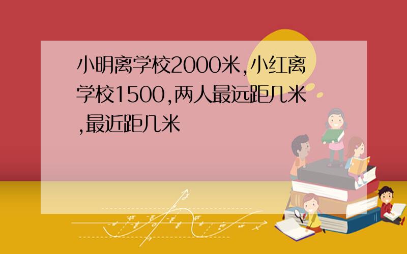 小明离学校2000米,小红离学校1500,两人最远距几米,最近距几米