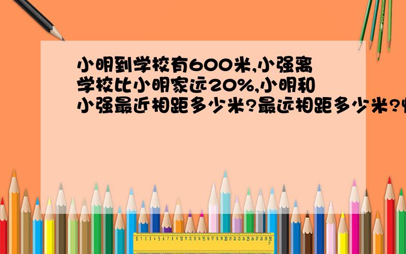 小明到学校有600米,小强离学校比小明家远20%,小明和小强最近相距多少米?最远相距多少米?快谢,写