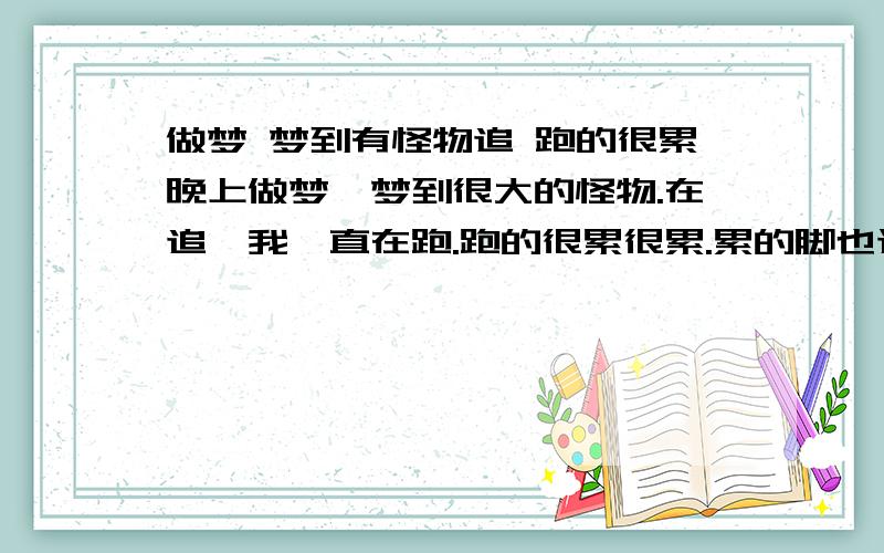 做梦 梦到有怪物追 跑的很累晚上做梦,梦到很大的怪物.在追,我一直在跑.跑的很累很累.累的脚也迈不开.后来遇到一个同学.那个同学用车把我带回家了.在家里怪物又来了,和全家人一起又开