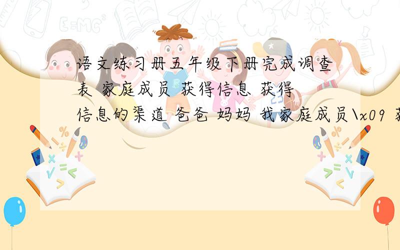 语文练习册五年级下册完成调查表 家庭成员 获得信息 获得信息的渠道 爸爸 妈妈 我家庭成员\x09 获得信息\x09 获得信息的渠道爸爸\x09\x09妈妈\x09\x09我