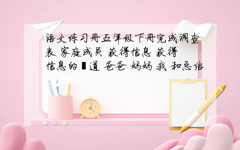 语文练习册五年级下册完成调查表 家庭成员 获得信息 获得信息的渠道 爸爸 妈妈 我 和总结