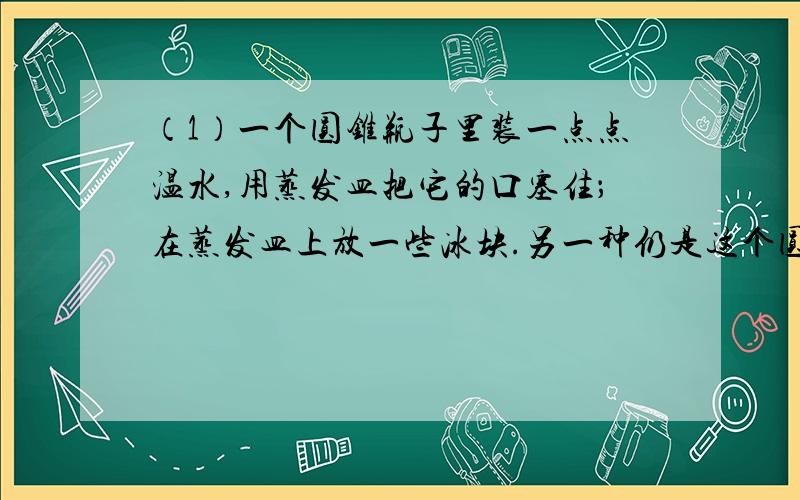 （1）一个圆锥瓶子里装一点点温水,用蒸发皿把它的口塞住；在蒸发皿上放一些冰块.另一种仍是这个圆锥瓶子装一点点的温水,然后用蒸发皿塞口,现在是在蒸发皿上放一些开水.问：两种瓶子