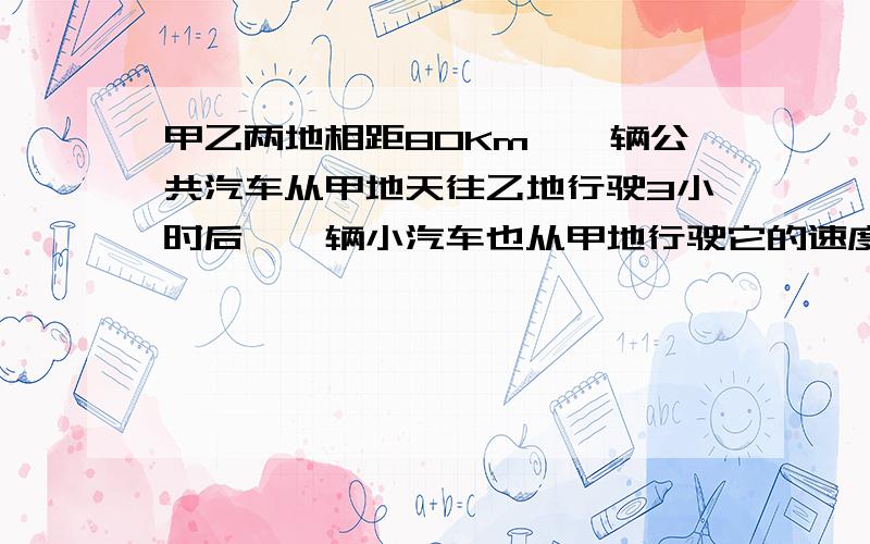 甲乙两地相距80Km、一辆公共汽车从甲地天往乙地行驶3小时后、一辆小汽车也从甲地行驶它的速度是公共汽车的3倍、小汽车比公共汽车晚20分钟到达乙地、问两车的速度是多少?