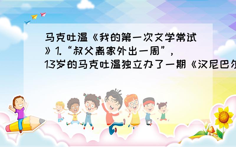 马克吐温《我的第一次文学常试》1.“叔父离家外出一周”,13岁的马克吐温独立办了一期《汉尼巴尔周报》,他在“第一次文学常试”中做了哪几件事?产生了怎样的反响?2.细读课文,说说少年