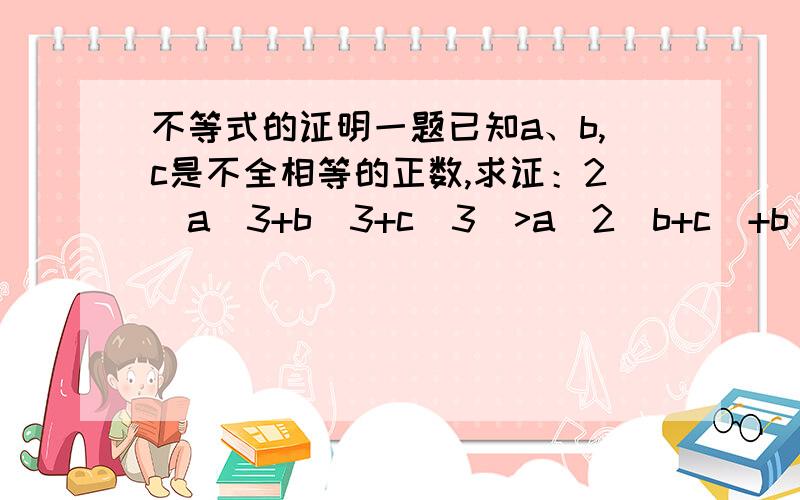 不等式的证明一题已知a、b,c是不全相等的正数,求证：2（a^3+b^3+c^3)>a^2(b+c)+b^2(a+c)+c(a+b).