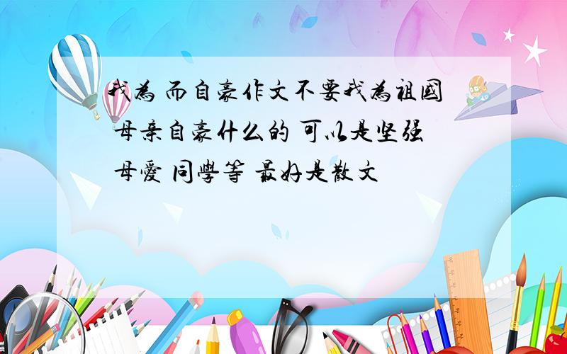 我为 而自豪作文不要我为祖国 母亲自豪什么的 可以是坚强 母爱 同学等 最好是散文