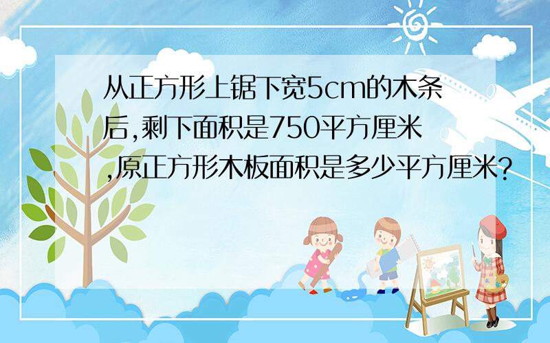 从正方形上锯下宽5cm的木条后,剩下面积是750平方厘米,原正方形木板面积是多少平方厘米?