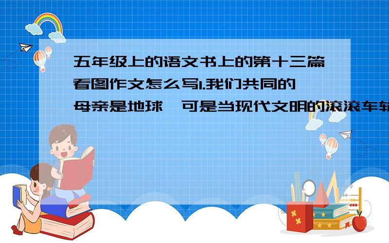 五年级上的语文书上的第十三篇看图作文怎么写1.我们共同的母亲是地球,可是当现代文明的滚滚车轮无情地碾过她的身躯时,你是否看到地球母亲在流泪,听到地球母亲在哭泣?作为她的儿女,我