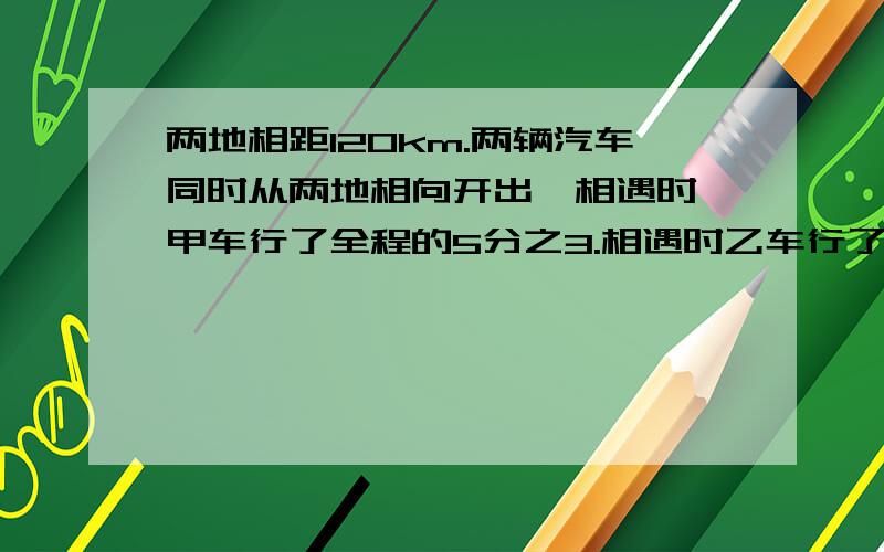 两地相距120km.两辆汽车同时从两地相向开出,相遇时,甲车行了全程的5分之3.相遇时乙车行了多少千米?同学叫我帮忙问的