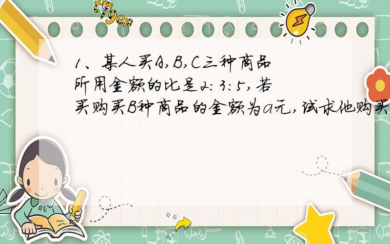 1、某人买A,B,C三种商品所用金额的比是2：3：5,若买购买B种商品的金额为a元,试求他购买这三种商品的总金额为多少?2、某城市体育馆连续举办了三场排球赛,第一场的观众有x人,第二场观众比