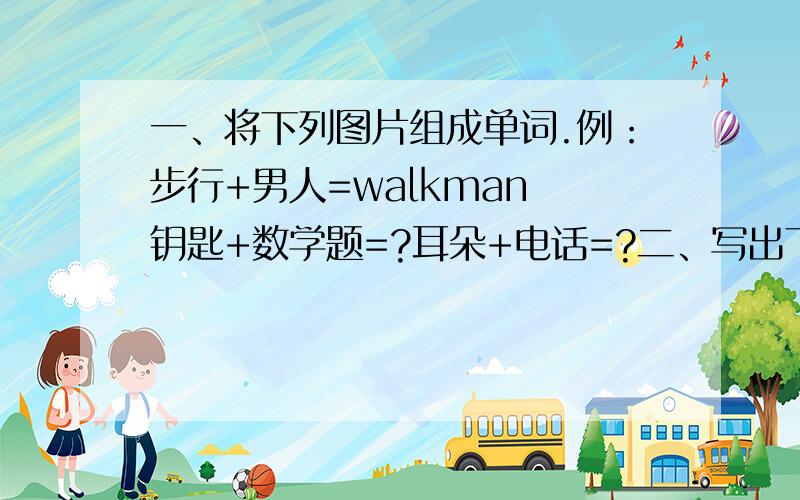 一、将下列图片组成单词.例：步行+男人=walkman 钥匙+数学题=?耳朵+电话=?二、写出下列由反义词组成的英语单词的中文含义.例：day and night——白天和夜晚 come and go——?early and late——?三、