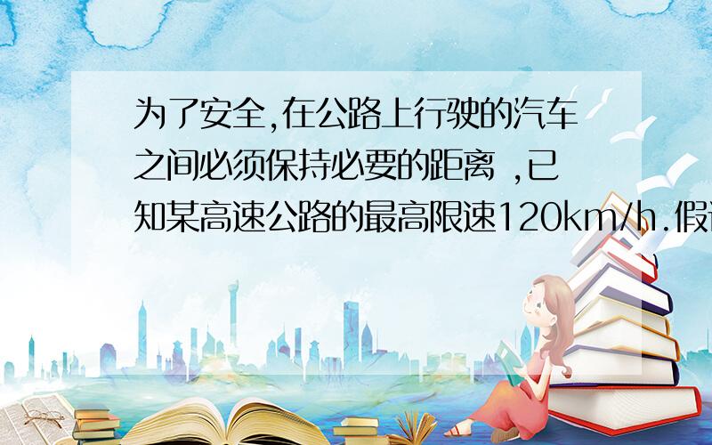 为了安全,在公路上行驶的汽车之间必须保持必要的距离 ,已知某高速公路的最高限速120km/h.假设前方车辆突然停止,后车司机发现这一情况,经操纵刹车,到汽车开始减速所经历的时间（即反应