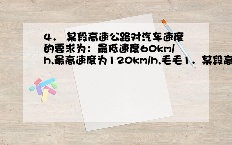 4． 某段高速公路对汽车速度的要求为：最低速度60km/h,最高速度为120km/h,毛毛1．某段高速公路对汽车速度的要求为：最低速度60km/h,最高速度为120km/h,毛毛同学的爸爸正在这段高速路上行驶,距