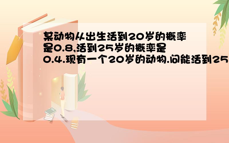 某动物从出生活到20岁的概率是0.8,活到25岁的概率是0.4.现有一个20岁的动物.问能活到25岁的概率.