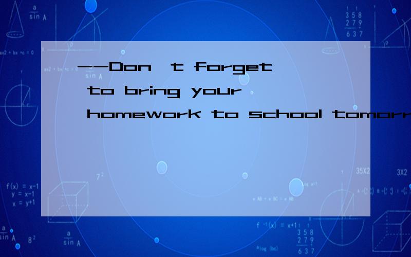 --Don't forget to bring your homework to school tomorrow.--_______.A.OK!I will.B.OK!I won't.C.I'm afraid I will.D.I'm afraid I won't.