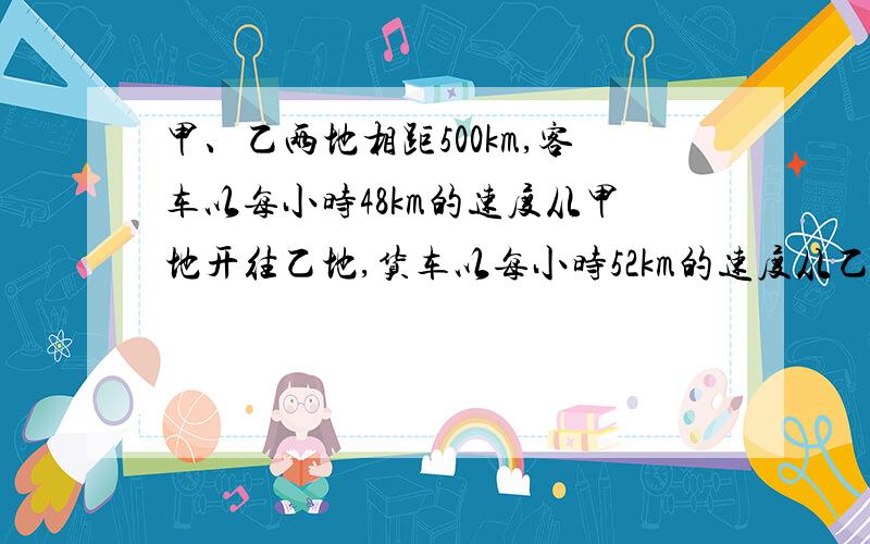 甲、乙两地相距500km,客车以每小时48km的速度从甲地开往乙地,货车以每小时52km的速度从乙地开往甲地几小时后两车相遇?相遇时客车行了多少千米?相遇时两车离终点多少千米?相遇时两车离乙