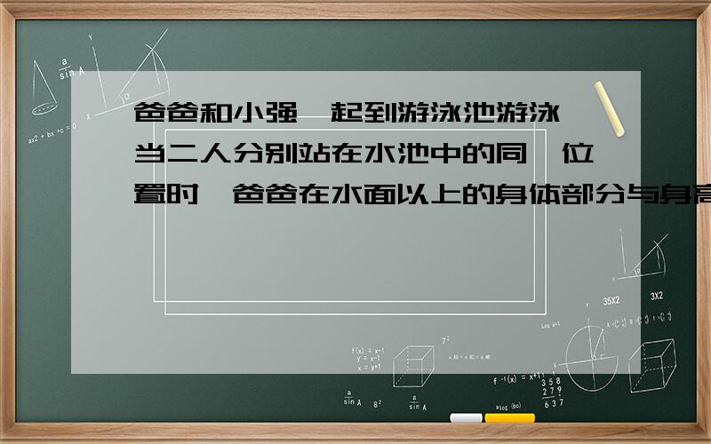 爸爸和小强一起到游泳池游泳,当二人分别站在水池中的同一位置时,爸爸在水面以上的身体部分与身高的比是2：7,此处水的深度相当于小强身高的十三分之十,已知爸爸和小强的身高之和是351