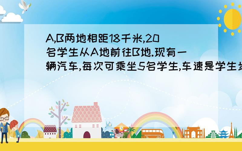 A,B两地相距18千米,20名学生从A地前往B地.现有一辆汽车,每次可乘坐5名学生,车速是学生步行速度11倍.学生们从A地步行出发,同时,汽车先从A地将5名学生送至途中某地,这5名学生下车后继续步行