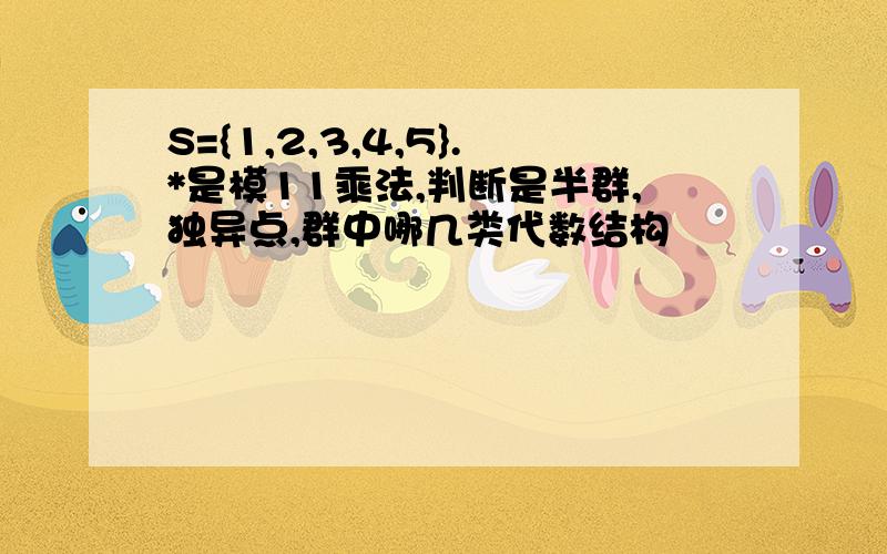 S={1,2,3,4,5}.*是模11乘法,判断是半群,独异点,群中哪几类代数结构