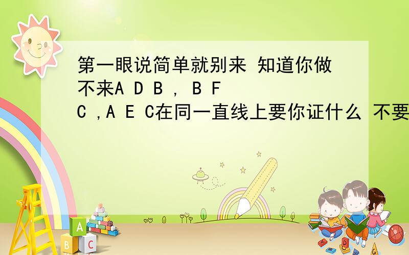 第一眼说简单就别来 知道你做不来A D B , B F C ,A E C在同一直线上要你证什么 不要把未知当已知