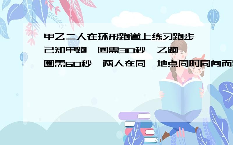 甲乙二人在环形跑道上练习跑步已知甲跑一圈需30秒,乙跑一圈需60秒,两人在同一地点同时同向而跑（1）多少时间后甲乙第一次相遇?（2）多少时间后甲乙第二次相遇?