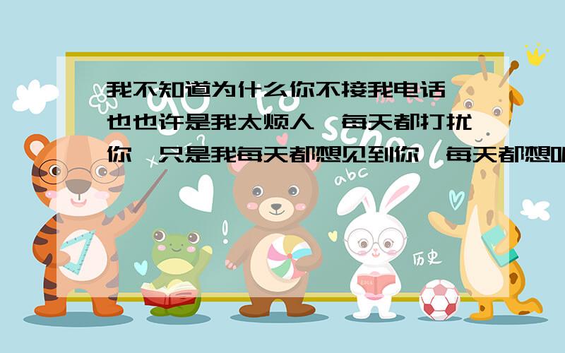 我不知道为什么你不接我电话,也也许是我太烦人,每天都打扰你,只是我每天都想见到你,每天都想听到你的声音,听不到你的声音我会很失落,整天满脑子想的都是你.自从那天你没接,我就踩你