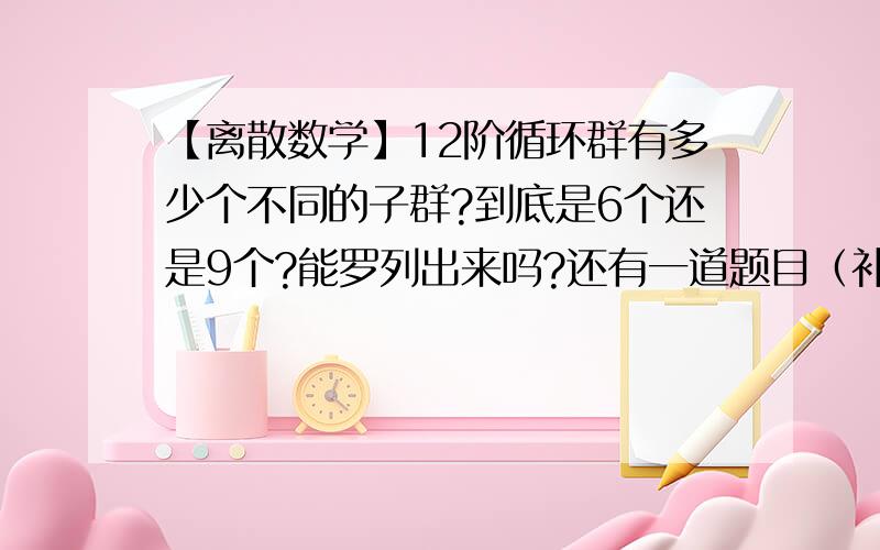 【离散数学】12阶循环群有多少个不同的子群?到底是6个还是9个?能罗列出来吗?还有一道题目（补赏20分）：试证明在由群的一个子群所确定的一切陪集中，只有一个陪集是子群