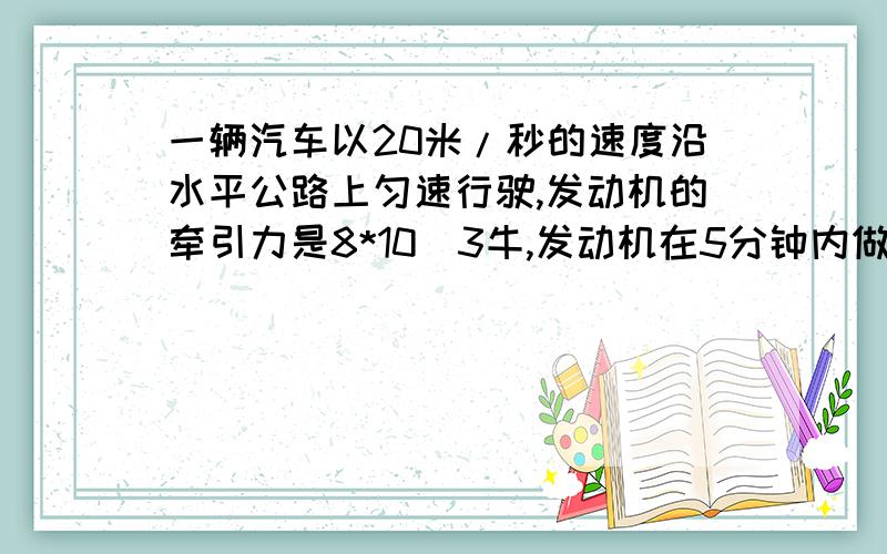 一辆汽车以20米/秒的速度沿水平公路上匀速行驶,发动机的牵引力是8*10^3牛,发动机在5分钟内做了多少功?