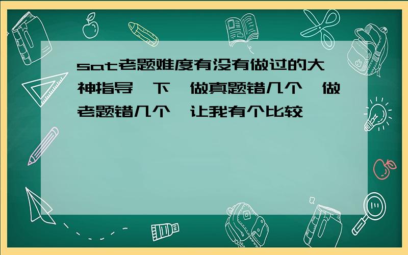 sat老题难度有没有做过的大神指导一下,做真题错几个,做老题错几个,让我有个比较