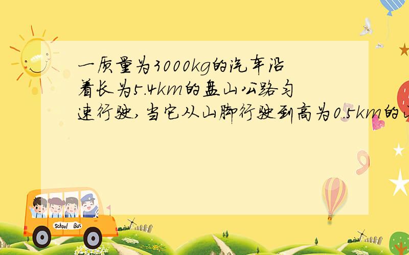 一质量为3000kg的汽车沿着长为5.4km的盘山公路匀速行驶,当它从山脚行驶到高为0.5km的山顶时,耗时15min,汽车发动机的牵引力为4000N.求：（1）汽车行驶的速度.（2）汽车发动机牵引力做的功.（3