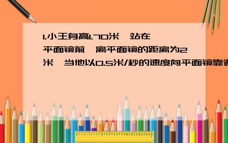 1.小王身高1.70米,站在平面镜前,离平面镜的距离为2米,当他以0.5米/秒的速度向平面镜靠近0.5米时,小王离镜中的像（）米,此时镜中的像高（）米