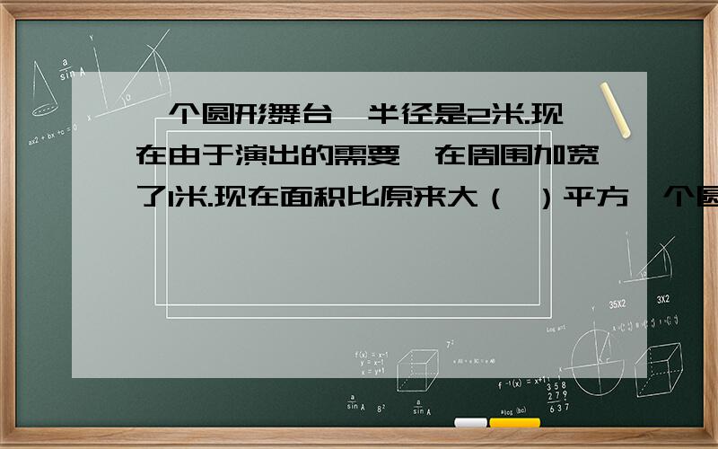 一个圆形舞台,半径是2米.现在由于演出的需要,在周围加宽了1米.现在面积比原来大（ ）平方一个圆形舞台,半径是2米.现在由于演出的需要,在周围加宽了1米.现在面积比原来大（     ）平方米.