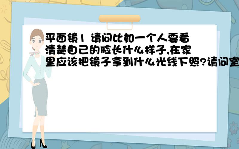 平面镜1 请问比如一个人要看清楚自己的脸长什么样子,在家里应该把镜子拿到什么光线下照?请问室内不开灯的那种光线镜子里的自己真实吗?2 在窗台上照镜子,人应该背靠窗台还是应该面向