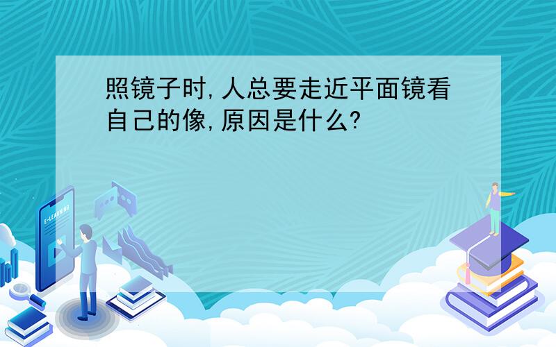 照镜子时,人总要走近平面镜看自己的像,原因是什么?