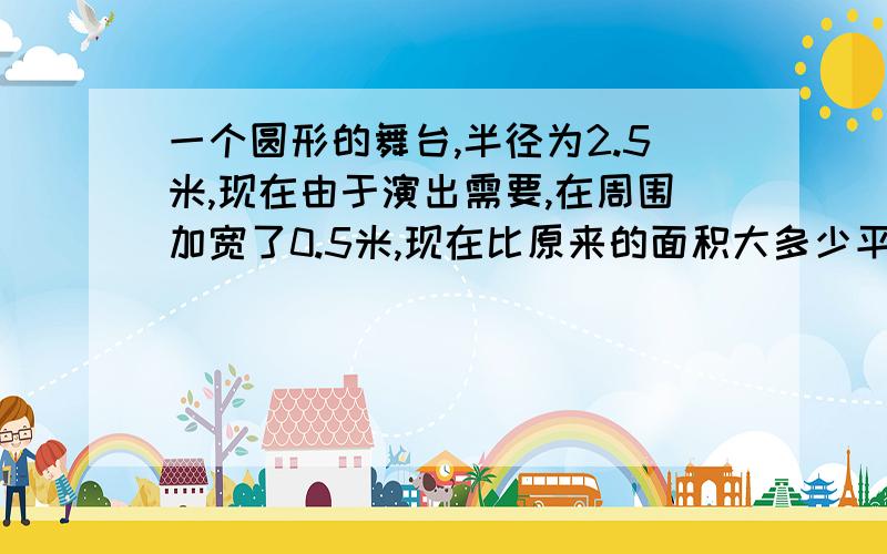 一个圆形的舞台,半径为2.5米,现在由于演出需要,在周围加宽了0.5米,现在比原来的面积大多少平方?