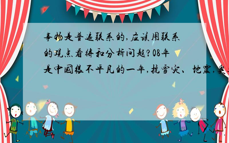 事物是普遍联系的,应该用联系的观点看待和分析问题?08年是中国很不平凡的一年,抗雪灾、地震,奥运会,神舟七号……这些我都知道,但是怎么用“事物是普遍联系的观点”来分析论证呢?很迷