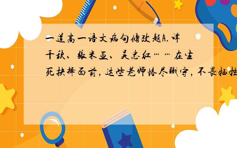 一道高一语文病句修改题A.谭千秋、张米亚、吴忠红……在生死抉择面前，这些老师恪尽职守，不畏牺牲，用生命奏响师魂。B.饱受质疑的中国奶粉行业，对于三鹿奶粉导致大量婴儿肾结石的