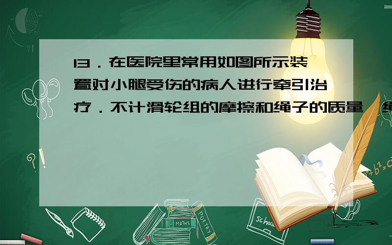 13．在医院里常用如图所示装置对小腿受伤的病人进行牵引治疗．不计滑轮组的摩擦和绳子的质量,绳子下端所挂重物的质量是5kg,问： (1)病人的脚所受水平方向的牵引力是多大? (2)病人的脚和