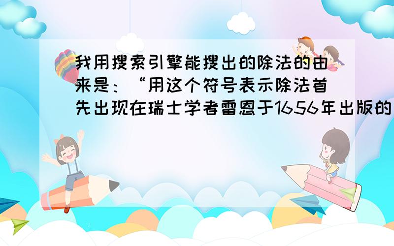 我用搜索引擎能搜出的除法的由来是：“用这个符号表示除法首先出现在瑞士学者雷恩于1656年出版的一本代数书中.几年以后,该书被译成英文,才逐渐被人们认识和接受.”我想知道比较详细