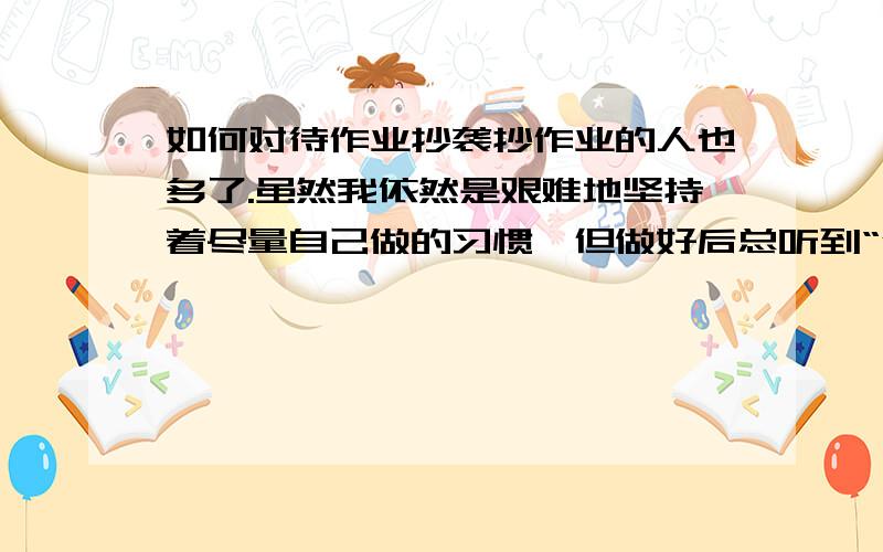 如何对待作业抄袭抄作业的人也多了.虽然我依然是艰难地坚持着尽量自己做的习惯,但做好后总听到“借来抄抄”之类的话,不给呢,又怕伤了同学之间的感情；给呢,心里又总有那么点不舒服.