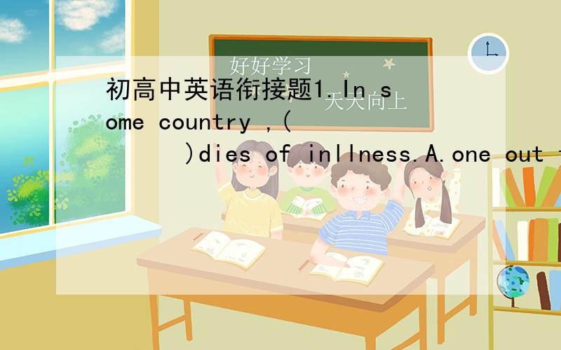 初高中英语衔接题1.In some country ,(      )dies of inllness.A.one out ten children   B.ten of one childC.one child in ten       D.one for ten children2.When coal burns,parts(     )it is left as ashes.A.of    B.through    C.to    D.inside3.We