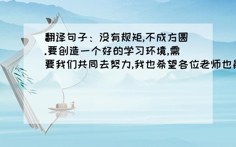 翻译句子：没有规矩,不成方圆.要创造一个好的学习环境,需要我们共同去努力,我也希望各位老师也能和我们一样一样,遵守校纪校规,将学校的优良传统继承下去.