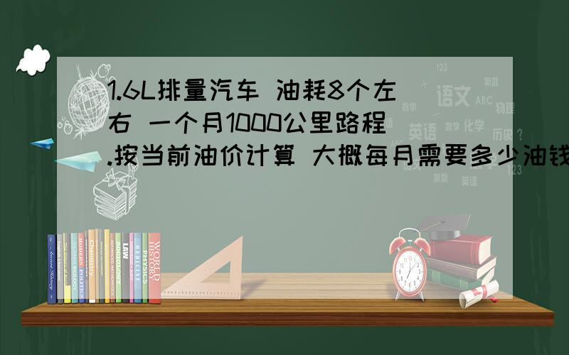 1.6L排量汽车 油耗8个左右 一个月1000公里路程 .按当前油价计算 大概每月需要多少油钱?