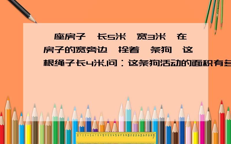 一座房子,长5米,宽3米,在房子的宽旁边,拴着一条狗,这根绳子长4米.问：这条狗活动的面积有多大?